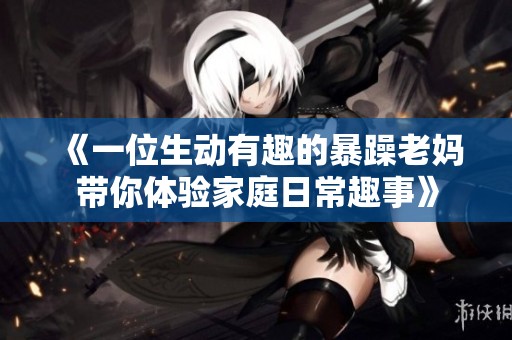 《一位生动有趣的暴躁老妈带你体验家庭日常趣事》