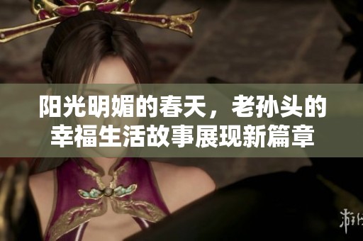 阳光明媚的春天，老孙头的幸福生活故事展现新篇章