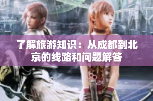 了解旅游知识：从成都到北京的线路和问题解答