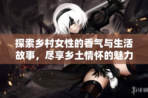 探索乡村女性的香气与生活故事，尽享乡土情怀的魅力