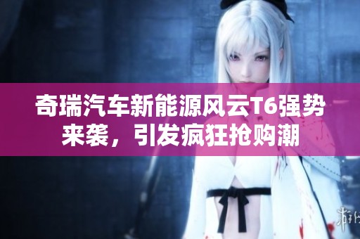 奇瑞汽车新能源风云T6强势来袭，引发疯狂抢购潮