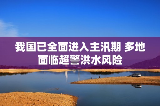 我国已全面进入主汛期 多地面临超警洪水风险