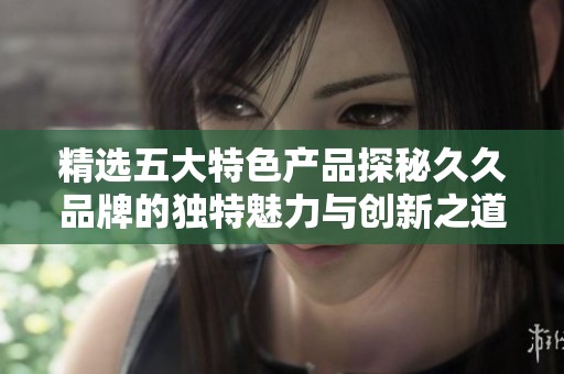 精选五大特色产品探秘久久品牌的独特魅力与创新之道