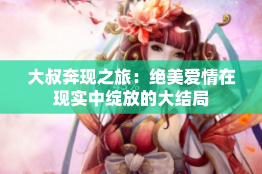大叔奔现之旅：绝美爱情在现实中绽放的大结局