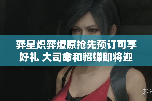 弈星炽弈燎原抢先预订可享好礼 大司命和貂蝉即将迎来调整