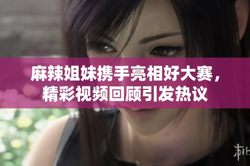 麻辣姐妹携手亮相好大赛，精彩视频回顾引发热议