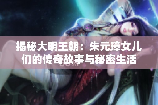 揭秘大明王朝：朱元璋女儿们的传奇故事与秘密生活