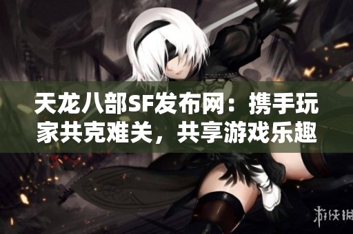 天龙八部SF发布网：携手玩家共克难关，共享游戏乐趣与智慧