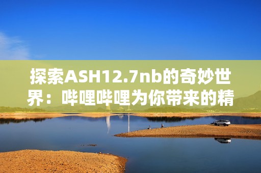 探索ASH12.7nb的奇妙世界：哔哩哔哩为你带来的精彩内容
