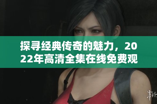 探寻经典传奇的魅力，2022年高清全集在线免费观看
