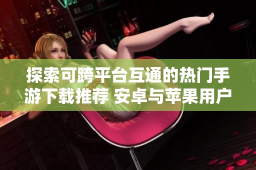 探索可跨平台互通的热门手游下载推荐 安卓与苹果用户皆可畅玩