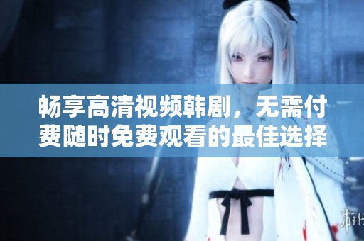 畅享高清视频韩剧，无需付费随时免费观看的最佳选择