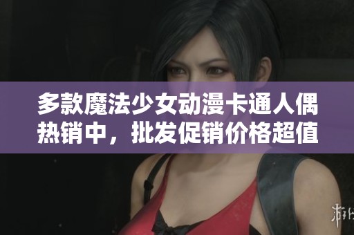 多款魔法少女动漫卡通人偶热销中，批发促销价格超值优惠