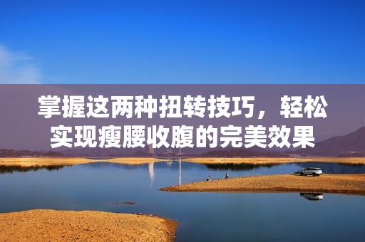 掌握这两种扭转技巧，轻松实现瘦腰收腹的完美效果