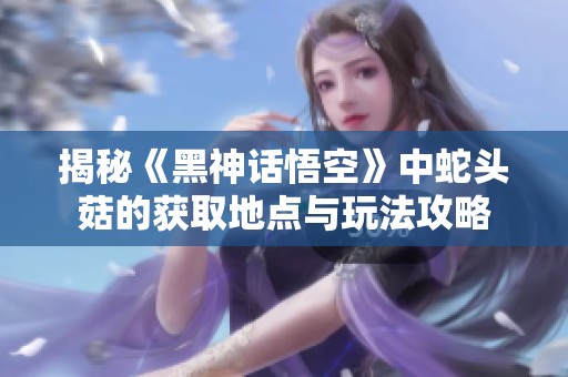 揭秘《黑神话悟空》中蛇头菇的获取地点与玩法攻略