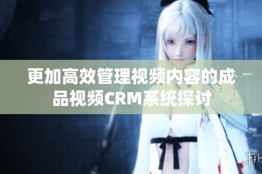 更加高效管理视频内容的成品视频CRM系统探讨