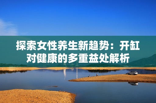 探索女性养生新趋势：开缸对健康的多重益处解析
