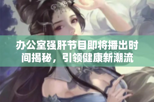 办公室强肝节目即将播出时间揭秘，引领健康新潮流