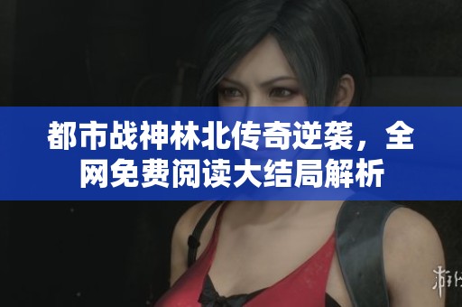 都市战神林北传奇逆袭，全网免费阅读大结局解析