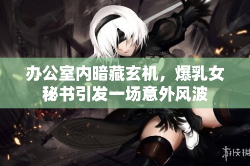 办公室内暗藏玄机，爆乳女秘书引发一场意外风波