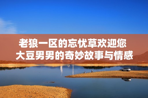 老狼一区的忘忧草欢迎您 大豆男男的奇妙故事与情感交织
