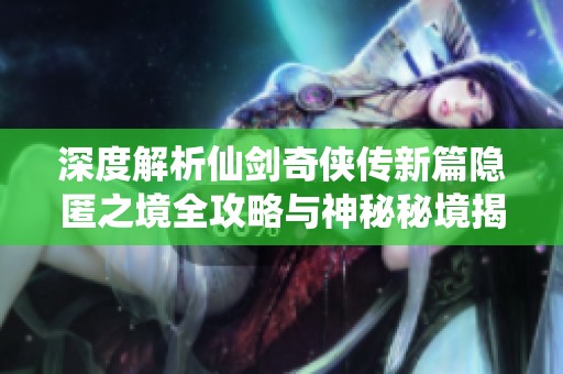 深度解析仙剑奇侠传新篇隐匿之境全攻略与神秘秘境揭秘