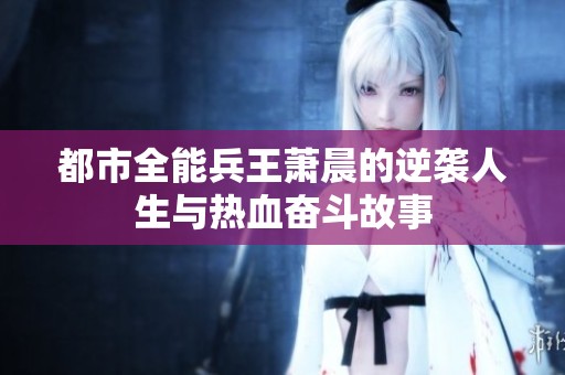 都市全能兵王萧晨的逆袭人生与热血奋斗故事