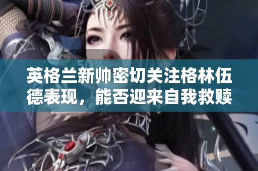 英格兰新帅密切关注格林伍德表现，能否迎来自我救赎？