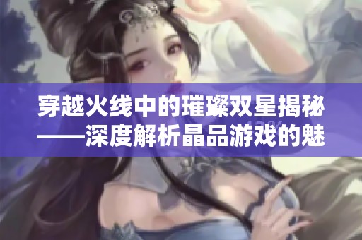 穿越火线中的璀璨双星揭秘——深度解析晶品游戏的魅力与影响