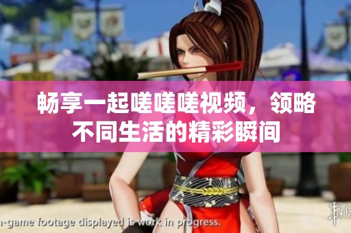 畅享一起嗟嗟嗟视频，领略不同生活的精彩瞬间