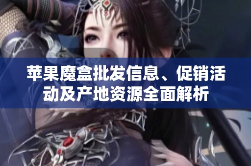 苹果魔盒批发信息、促销活动及产地资源全面解析