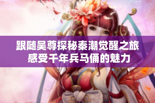跟随吴尊探秘秦潮觉醒之旅 感受千年兵马俑的魅力
