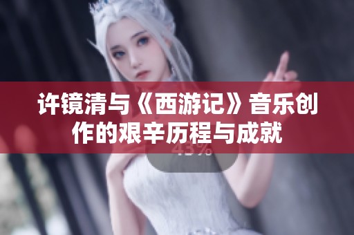 许镜清与《西游记》音乐创作的艰辛历程与成就