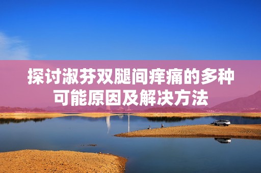 探讨淑芬双腿间痒痛的多种可能原因及解决方法
