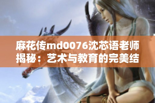 麻花传md0076沈芯语老师揭秘：艺术与教育的完美结合