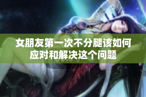 女朋友第一次不分腿该如何应对和解决这个问题