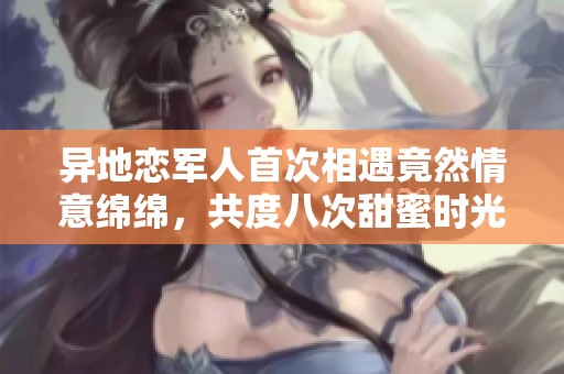 异地恋军人首次相遇竟然情意绵绵，共度八次甜蜜时光