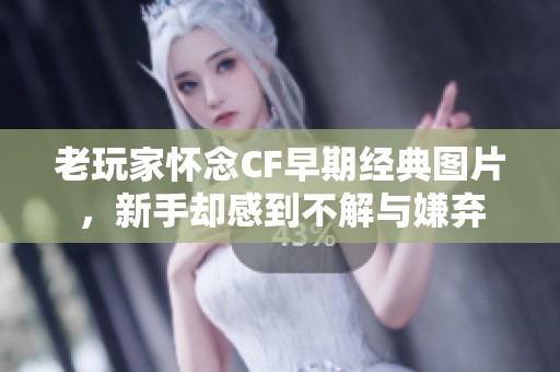 老玩家怀念CF早期经典图片，新手却感到不解与嫌弃