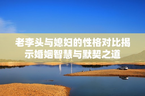 老李头与媳妇的性格对比揭示婚姻智慧与默契之道