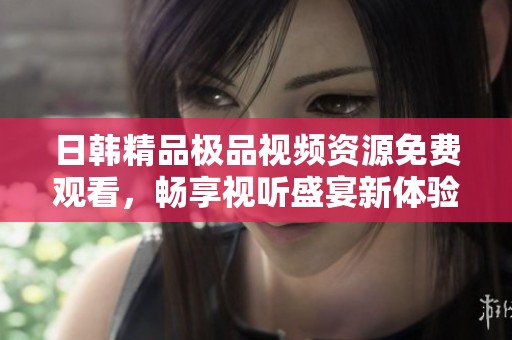 日韩精品极品视频资源免费观看，畅享视听盛宴新体验