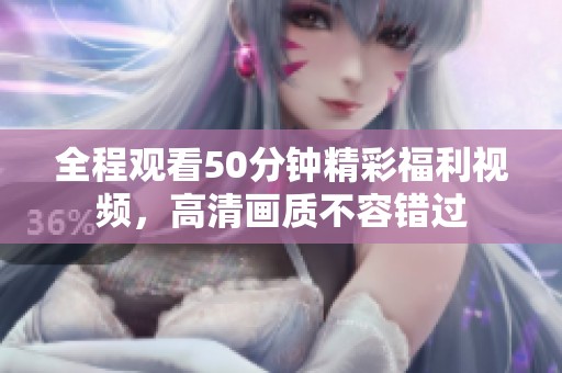 全程观看50分钟精彩福利视频，高清画质不容错过