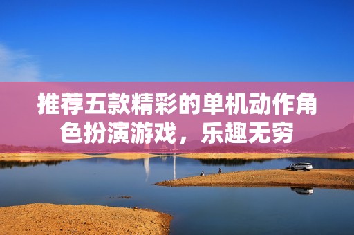 推荐五款精彩的单机动作角色扮演游戏，乐趣无穷