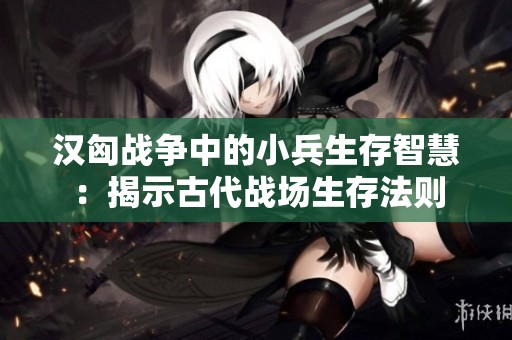 汉匈战争中的小兵生存智慧：揭示古代战场生存法则