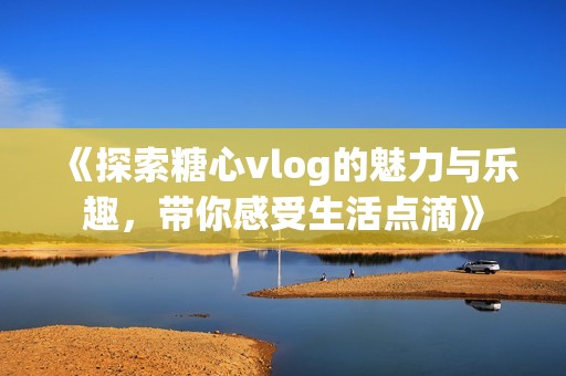 《探索糖心vlog的魅力与乐趣，带你感受生活点滴》