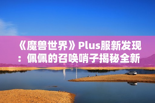 《魔兽世界》Plus服新发现:佩佩的召唤哨子揭秘全新赛季内容 《魔兽世界》Plus服新发现:佩佩的召唤哨子揭秘全新赛季内容