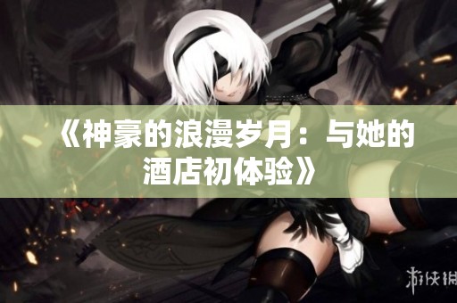 《神豪的浪漫岁月：与她的酒店初体验》
