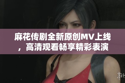 麻花传剧全新原创MV上线，高清观看畅享精彩表演