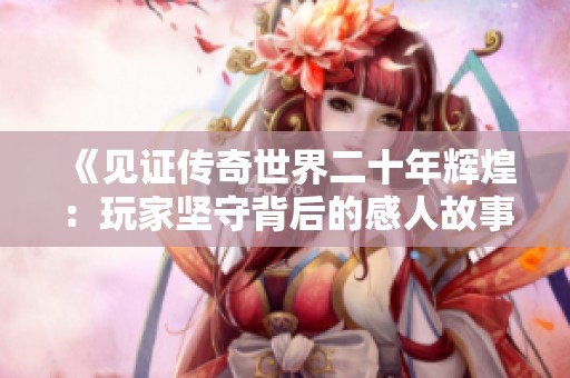 《见证传奇世界二十年辉煌：玩家坚守背后的感人故事》
