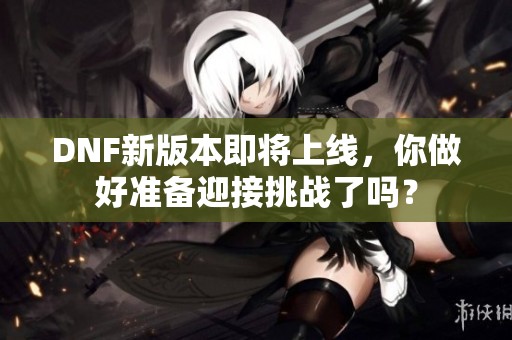 DNF新版本即将上线，你做好准备迎接挑战了吗？